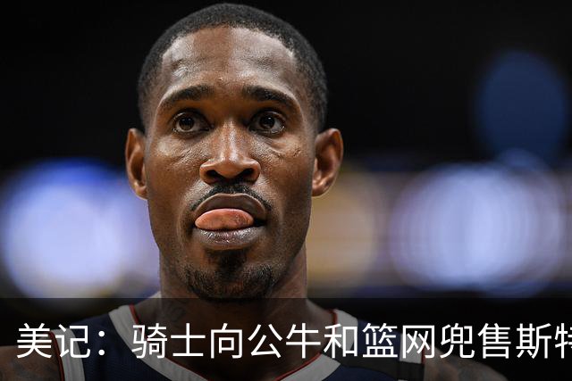 美记：骑士向公牛&篮网兜售斯特鲁斯以腾出空间 欲先签后换沃特森